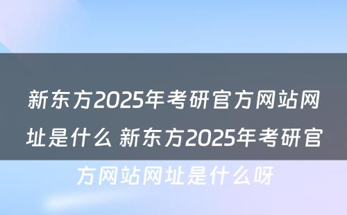 新东方2025年考研官方网站网址是什么 新东方2025年考研官方网站网址是什么呀