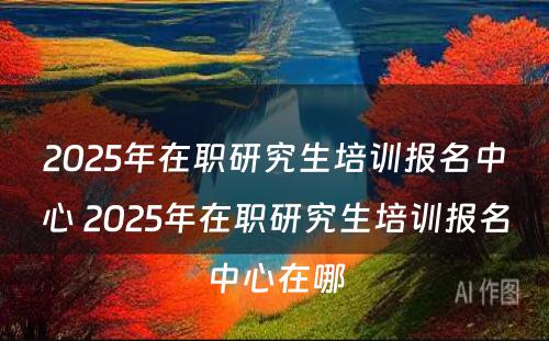 2025年在职研究生培训报名中心 2025年在职研究生培训报名中心在哪