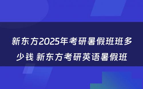 新东方2025年考研暑假班班多少钱 新东方考研英语暑假班