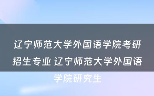 辽宁师范大学外国语学院考研招生专业 辽宁师范大学外国语学院研究生