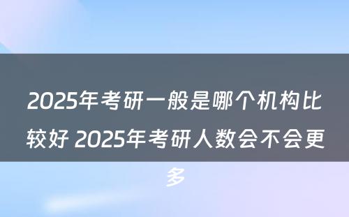 2025年考研一般是哪个机构比较好 2025年考研人数会不会更多