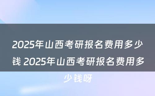 2025年山西考研报名费用多少钱 2025年山西考研报名费用多少钱呀