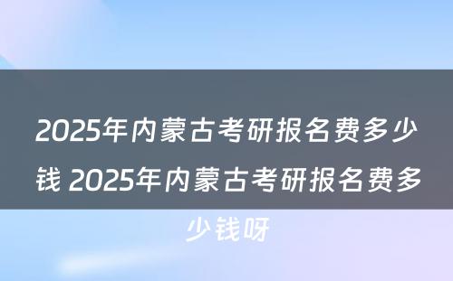 2025年内蒙古考研报名费多少钱 2025年内蒙古考研报名费多少钱呀