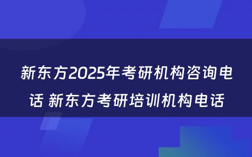 新东方2025年考研机构咨询电话 新东方考研培训机构电话