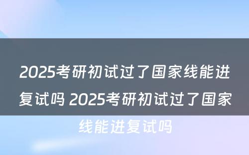 2025考研初试过了国家线能进复试吗 2025考研初试过了国家线能进复试吗