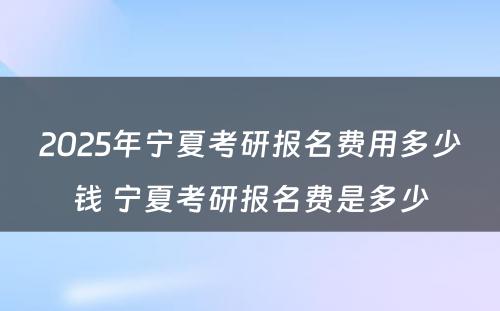 2025年宁夏考研报名费用多少钱 宁夏考研报名费是多少