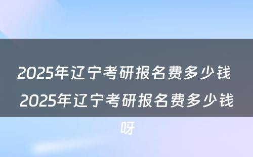 2025年辽宁考研报名费多少钱 2025年辽宁考研报名费多少钱呀