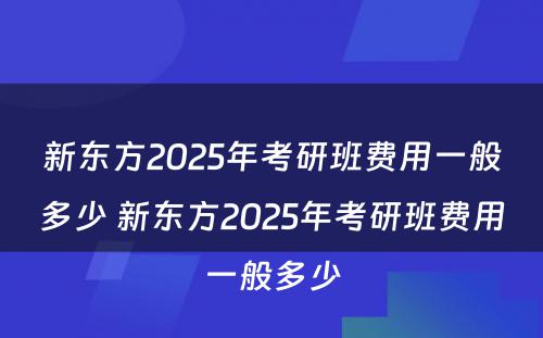 新东方2025年考研班费用一般多少 新东方2025年考研班费用一般多少