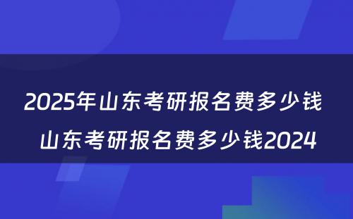 2025年山东考研报名费多少钱 山东考研报名费多少钱2024