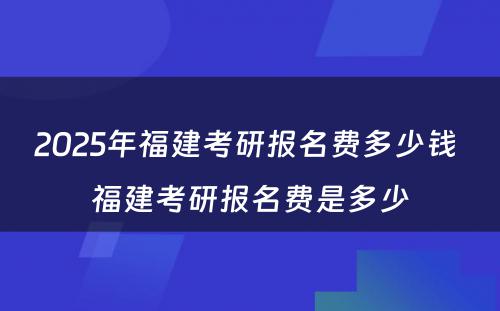 2025年福建考研报名费多少钱 福建考研报名费是多少