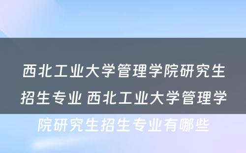 西北工业大学管理学院研究生招生专业 西北工业大学管理学院研究生招生专业有哪些