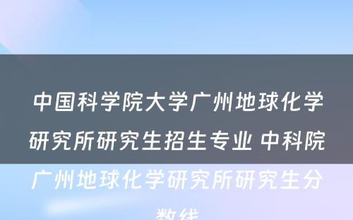 中国科学院大学广州地球化学研究所研究生招生专业 中科院广州地球化学研究所研究生分数线