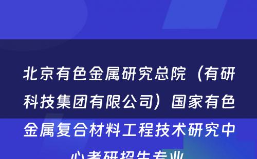 北京有色金属研究总院（有研科技集团有限公司）国家有色金属复合材料工程技术研究中心考研招生专业 