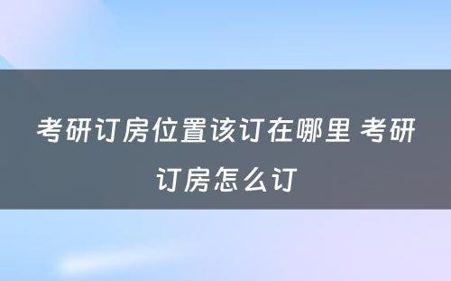 考研订房位置该订在哪里 考研订房怎么订