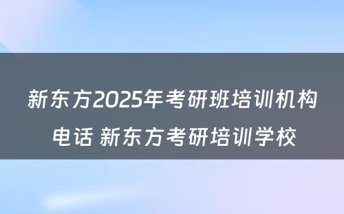 新东方2025年考研班培训机构电话 新东方考研培训学校