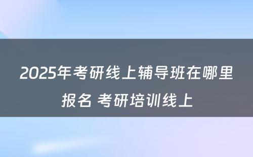 2025年考研线上辅导班在哪里报名 考研培训线上