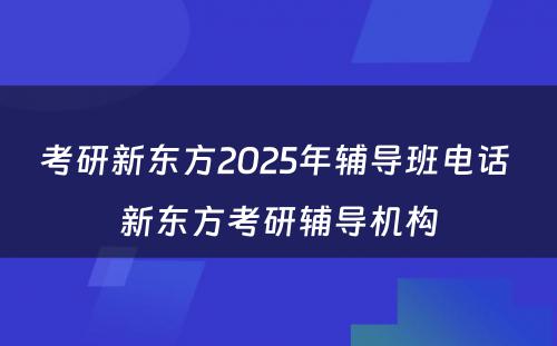 考研新东方2025年辅导班电话 新东方考研辅导机构