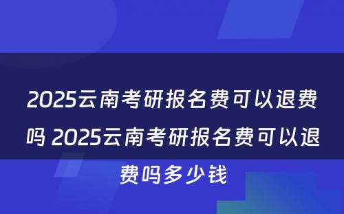 2025云南考研报名费可以退费吗 2025云南考研报名费可以退费吗多少钱