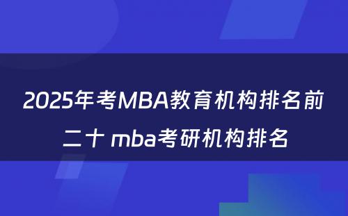 2025年考MBA教育机构排名前二十 mba考研机构排名