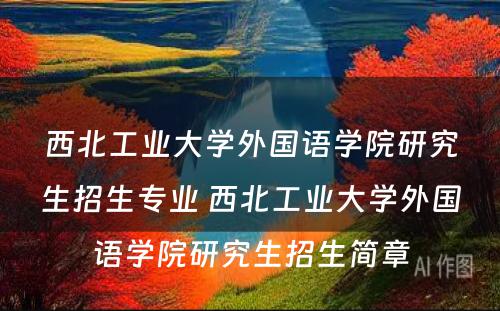 西北工业大学外国语学院研究生招生专业 西北工业大学外国语学院研究生招生简章