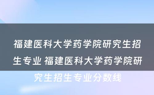 福建医科大学药学院研究生招生专业 福建医科大学药学院研究生招生专业分数线