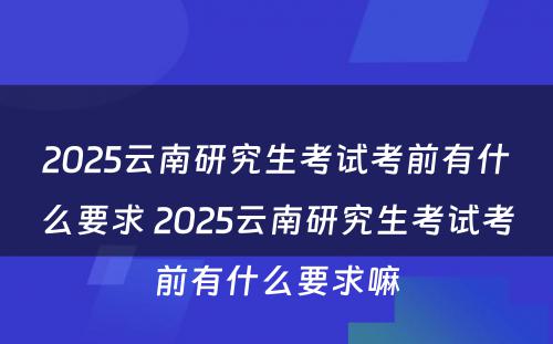 2025云南研究生考试考前有什么要求 2025云南研究生考试考前有什么要求嘛