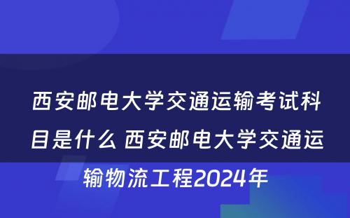 西安邮电大学交通运输考试科目是什么 西安邮电大学交通运输物流工程2024年