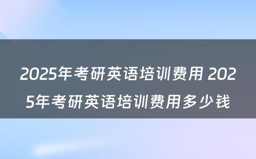 2025年考研英语培训费用 2025年考研英语培训费用多少钱