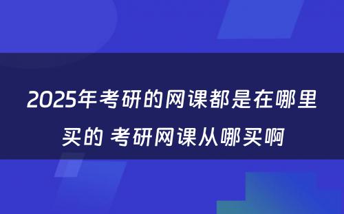 2025年考研的网课都是在哪里买的 考研网课从哪买啊