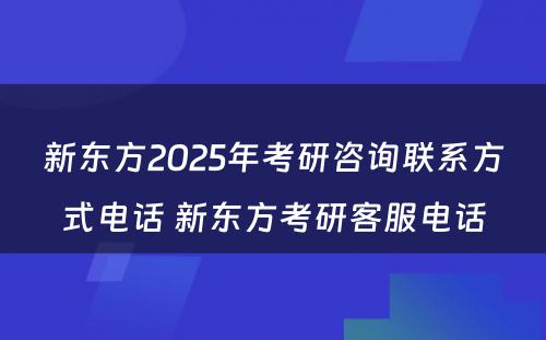 新东方2025年考研咨询联系方式电话 新东方考研客服电话