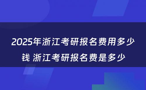 2025年浙江考研报名费用多少钱 浙江考研报名费是多少