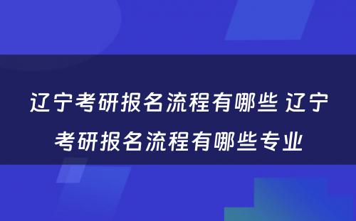 辽宁考研报名流程有哪些 辽宁考研报名流程有哪些专业