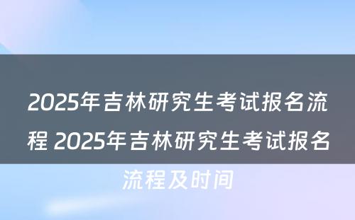 2025年吉林研究生考试报名流程 2025年吉林研究生考试报名流程及时间