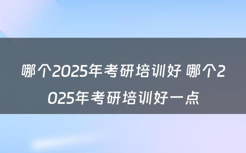 哪个2025年考研培训好 哪个2025年考研培训好一点