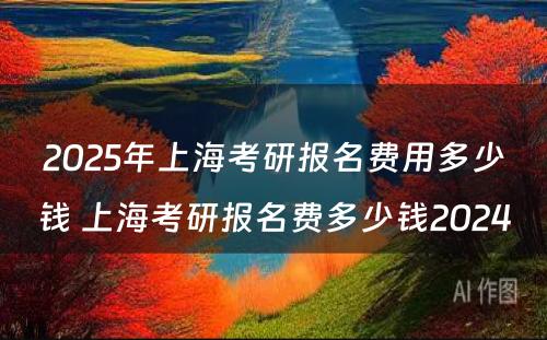 2025年上海考研报名费用多少钱 上海考研报名费多少钱2024