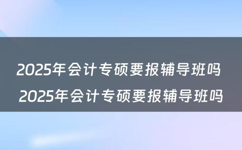 2025年会计专硕要报辅导班吗 2025年会计专硕要报辅导班吗