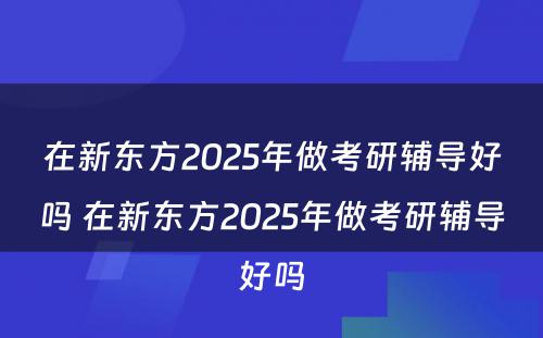 在新东方2025年做考研辅导好吗 在新东方2025年做考研辅导好吗