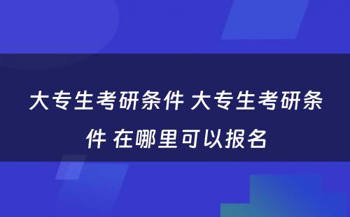 大专生考研条件 大专生考研条件 在哪里可以报名