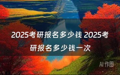 2025考研报名多少钱 2025考研报名多少钱一次