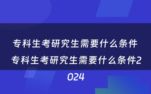 专科生考研究生需要什么条件 专科生考研究生需要什么条件2024