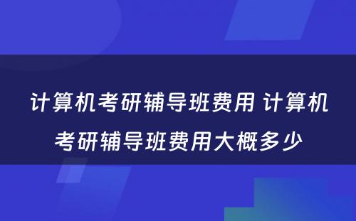 计算机考研辅导班费用 计算机考研辅导班费用大概多少