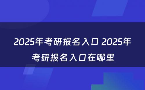 2025年考研报名入口 2025年考研报名入口在哪里