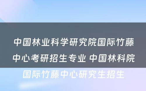 中国林业科学研究院国际竹藤中心考研招生专业 中国林科院国际竹藤中心研究生招生