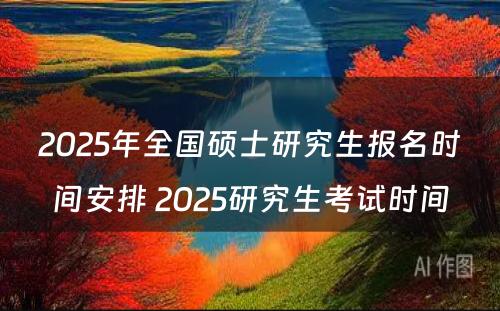 2025年全国硕士研究生报名时间安排 2025研究生考试时间