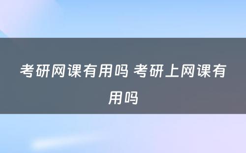 考研网课有用吗 考研上网课有用吗