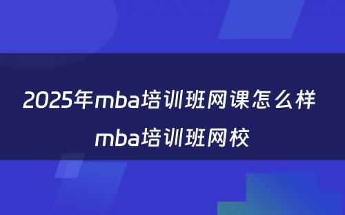 2025年mba培训班网课怎么样 mba培训班网校