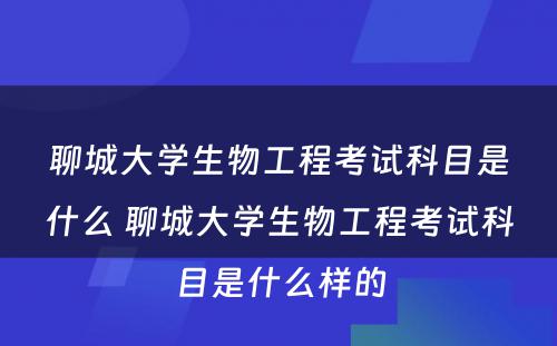 聊城大学生物工程考试科目是什么 聊城大学生物工程考试科目是什么样的