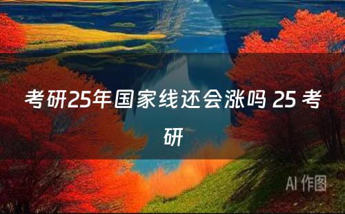 考研25年国家线还会涨吗 25 考研