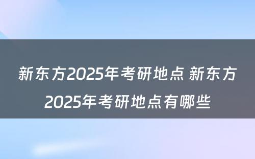 新东方2025年考研地点 新东方2025年考研地点有哪些