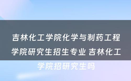 吉林化工学院化学与制药工程学院研究生招生专业 吉林化工学院招研究生吗